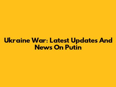 Ukraine War: Latest Updates And News On Putin