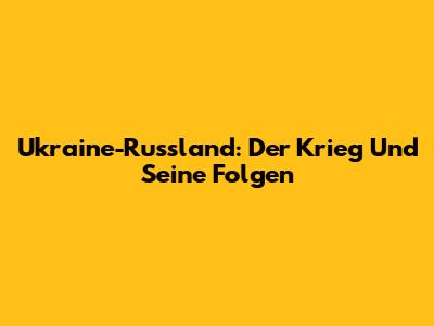 Ukraine-Russland: Der Krieg Und Seine Folgen