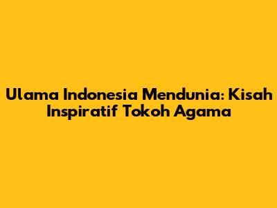 Ulama Indonesia Mendunia: Kisah Inspiratif Tokoh Agama