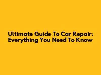 Ultimate Guide To Car Repair: Everything You Need To Know