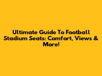 Ultimate Guide To Football Stadium Seats: Comfort, Views & More!