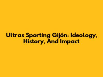 Ultras Sporting Gijón: Ideology, History, And Impact