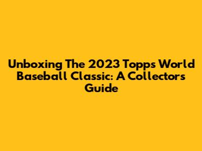 Unboxing The 2023 Topps World Baseball Classic: A Collector's Guide
