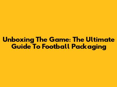 Unboxing The Game: The Ultimate Guide To Football Packaging