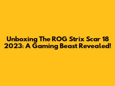 Unboxing The ROG Strix Scar 18 2023: A Gaming Beast Revealed!