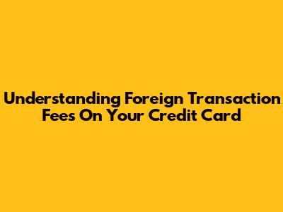 Understanding Foreign Transaction Fees On Your Credit Card