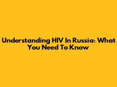 Understanding HIV In Russia: What You Need To Know