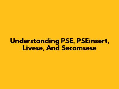 Understanding PSE, PSEinsert, Livese, And Secomsese