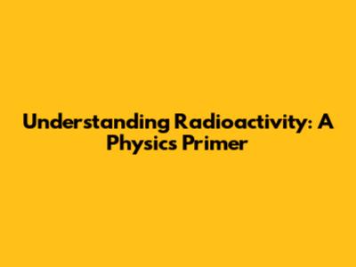 Understanding Radioactivity: A Physics Primer