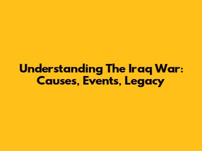 Understanding The Iraq War: Causes, Events, Legacy
