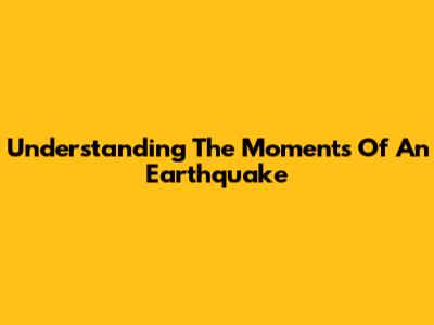 Understanding The Moments Of An Earthquake