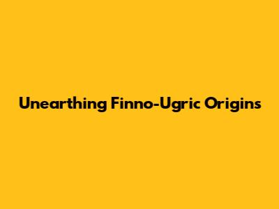 Unearthing Finno-Ugric Origins