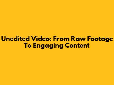 Unedited Video: From Raw Footage To Engaging Content