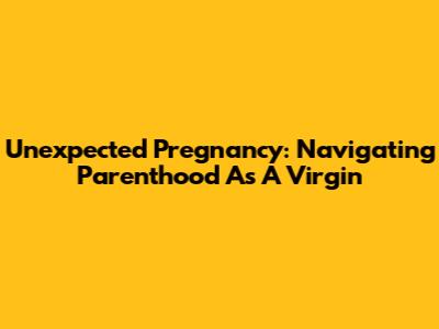 Unexpected Pregnancy: Navigating Parenthood As A Virgin