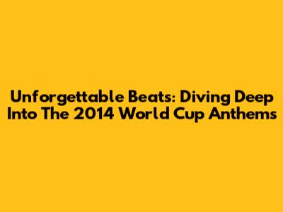 Unforgettable Beats: Diving Deep Into The 2014 World Cup Anthems