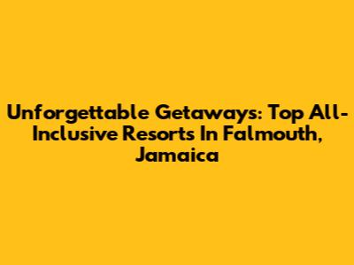 Unforgettable Getaways: Top All-Inclusive Resorts In Falmouth, Jamaica