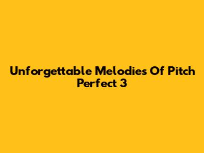 Unforgettable Melodies Of Pitch Perfect 3