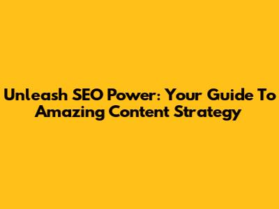 Unleash SEO Power: Your Guide To Amazing Content Strategy
