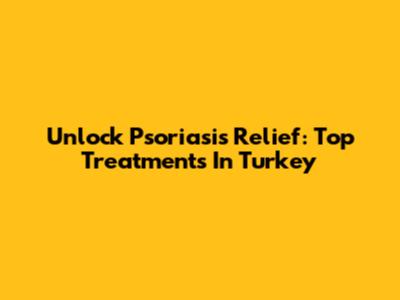 Unlock Psoriasis Relief: Top Treatments In Turkey