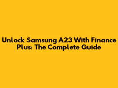 Unlock Samsung A23 With Finance Plus: The Complete Guide