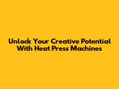 Unlock Your Creative Potential With Heat Press Machines