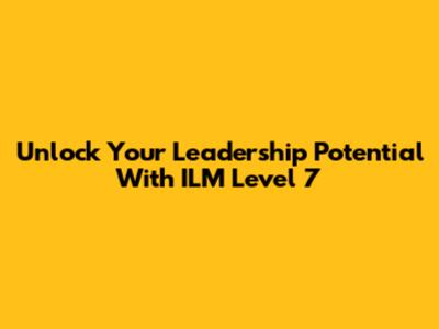 Unlock Your Leadership Potential With ILM Level 7