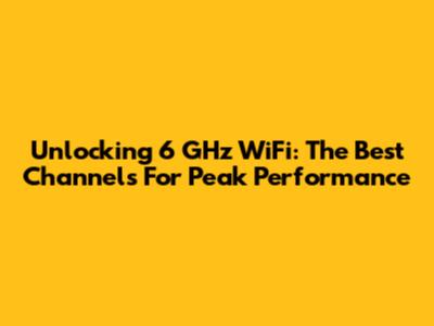 Unlocking 6 GHz WiFi: The Best Channels For Peak Performance