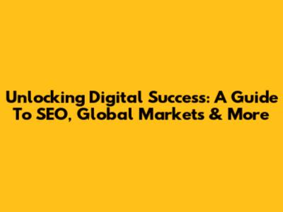 Unlocking Digital Success: A Guide To SEO, Global Markets & More