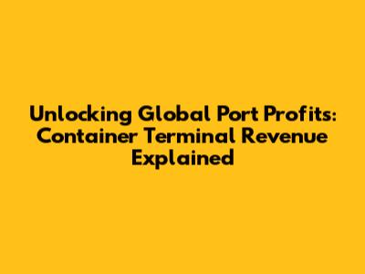 Unlocking Global Port Profits: Container Terminal Revenue Explained