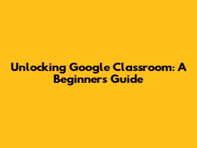 Unlocking Google Classroom: A Beginner's Guide