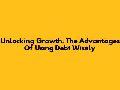 Unlocking Growth: The Advantages Of Using Debt Wisely
