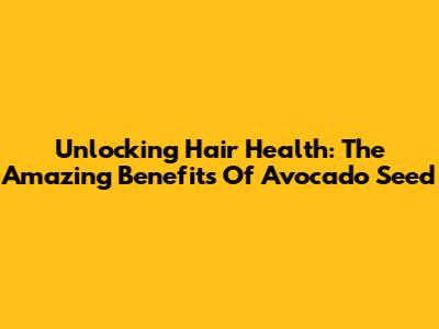 Unlocking Hair Health: The Amazing Benefits Of Avocado Seed