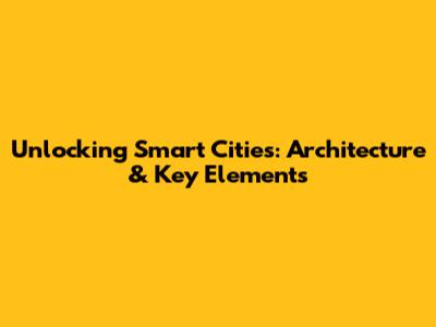 Unlocking Smart Cities: Architecture & Key Elements