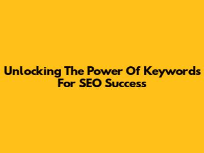 Unlocking The Power Of Keywords For SEO Success