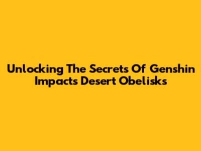 Unlocking The Secrets Of Genshin Impact's Desert Obelisks