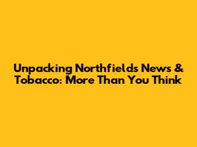 Unpacking Northfields News & Tobacco: More Than You Think