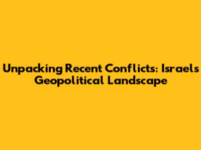 Unpacking Recent Conflicts: Israel's Geopolitical Landscape