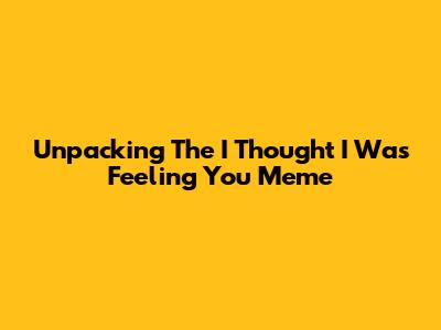 Unpacking The 'I Thought I Was Feeling You' Meme