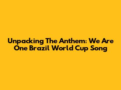 Unpacking The Anthem: 'We Are One' Brazil World Cup Song