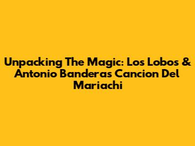 Unpacking The Magic: Los Lobos & Antonio Banderas' 'Cancion Del Mariachi'