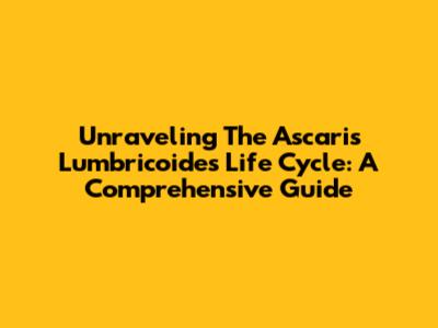Unraveling The Ascaris Lumbricoides Life Cycle: A Comprehensive Guide
