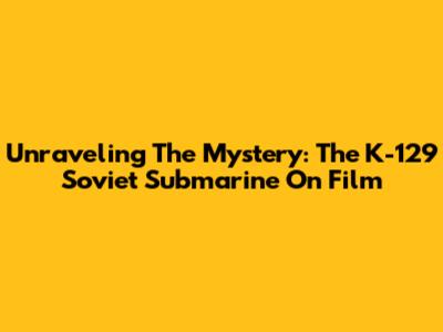 Unraveling The Mystery: The K-129 Soviet Submarine On Film