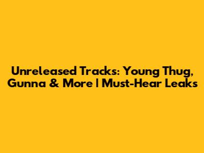 Unreleased Tracks: Young Thug, Gunna & More | Must-Hear Leaks