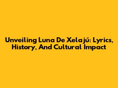 Unveiling 'Luna De Xelajú': Lyrics, History, And Cultural Impact