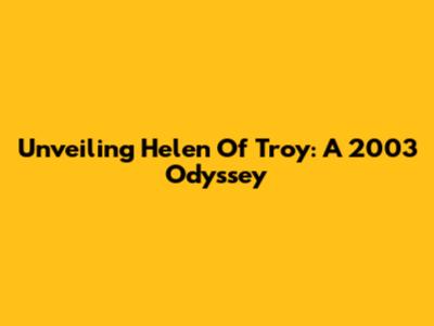 Unveiling Helen Of Troy: A 2003 Odyssey