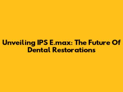 Unveiling IPS E.max: The Future Of Dental Restorations