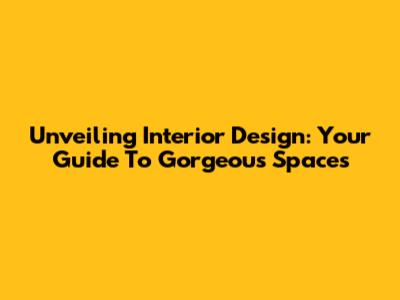 Unveiling Interior Design: Your Guide To Gorgeous Spaces