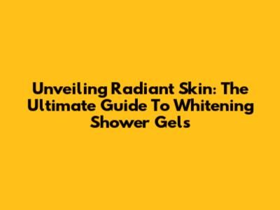 Unveiling Radiant Skin: The Ultimate Guide To Whitening Shower Gels