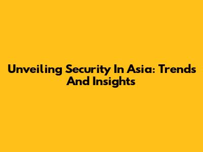 Unveiling Security In Asia: Trends And Insights