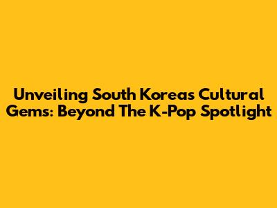 Unveiling South Korea's Cultural Gems: Beyond The K-Pop Spotlight